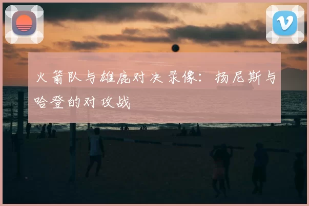 火箭队与雄鹿对决录像：扬尼斯与哈登的对攻战